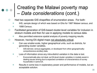 Creating the Malawi poverty map
          – Data considerations (cont.)
       Had two separate GIS shapefiles of enumeration areas. For both:
            IHS, sample design of which was based on EAs for 1987 Malawi census, and
            1998 Census.
       Facilitated generation of GIS-based cluster-level variables for inclusion in
        stratum models and then for use in applying models to census data.
            Also permitted extensive spatial analysis of poverty mapping results.
       However, having EA digital maps not absolutely critical.
            Can use smaller-scale, higher geographical units, such as districts, for
             generating cluster variables.
                GIS-derived, census-aggregates, or developed from other geographically-
                 comprehensive ancillary data.
            Loss of information since any intra-district variation in the data is lost.
                Econometrically also not ideal, as EA-level cluster variables in models assist in
                 dealing issues arising due to expected correlation of characteristics of survey
                 households in same EA.
            Results in some loss in explanatory power and performance of models, but an
             acceptable solution.
                                                                                                     30
 