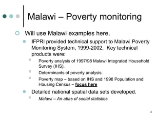 Malawi – Poverty monitoring
 Will use Malawi examples here.
     IFPRI provided technical support to Malawi Poverty
      Monitoring System, 1999-2002. Key technical
      products were:
         Poverty analysis of 1997/98 Malawi Integrated Household
          Survey (IHS).
         Determinants of poverty analysis.
         Poverty map – based on IHS and 1998 Population and
          Housing Census – focus here
     Detailed national spatial data sets developed.
         Malawi – An atlas of social statistics

                                                                    4
 