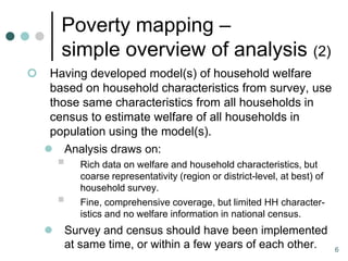 Poverty mapping –
        simple overview of analysis (2)
    Having developed model(s) of household welfare
     based on household characteristics from survey, use
     those same characteristics from all households in
     census to estimate welfare of all households in
     population using the model(s).
     Analysis draws on:
           Rich data on welfare and household characteristics, but
            coarse representativity (region or district-level, at best) of
            household survey.
           Fine, comprehensive coverage, but limited HH character-
            istics and no welfare information in national census.
       Survey and census should have been implemented
        at same time, or within a few years of each other.                   6
 