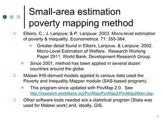 Small-area estimation
       poverty mapping method
  Elbers, C.; J. Lanjouw; & P. Lanjouw. 2003. Micro-level estimation
   of poverty & inequality. Econometrica. 71: 355-364.
       Greater detail found in Elbers, Lanjouw, & Lanjouw. 2002.
           Micro-Level Estimation of Welfare. Research Working
           Paper 2911. World Bank, Development Research Group.
   Since 2001, method has been applied in several dozen
       countries around the globe.
  Malawi IHS-derived models applied to census data used the
   Poverty and Inequality Mapper module (SAS-based program).
   This program since updated with PovMap 2.0. See
       http://iresearch.worldbank.org/PovMap/PovMap2/PovMap2Main.asp.
  Other software tools needed are a statistical program (Stata was
   used for Malawi work) and, ideally, GIS.

                                                                        7
 