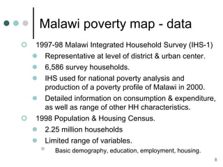 Malawi poverty map - data
    1997-98 Malawi Integrated Household Survey (IHS-1)
       Representative at level of district & urban center.
       6,586 survey households.
       IHS used for national poverty analysis and
        production of a poverty profile of Malawi in 2000.
       Detailed information on consumption & expenditure,
        as well as range of other HH characteristics.
    1998 Population & Housing Census.
     2.25 million households
       Limited range of variables.
           Basic demography, education, employment, housing.
                                                                8
 