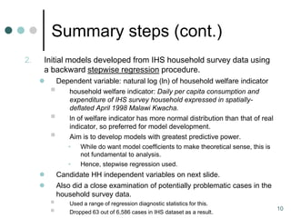 Summary steps (cont.)
2.   Initial models developed from IHS household survey data using
     a backward stepwise regression procedure.
            Dependent variable: natural log (ln) of household welfare indicator
                household welfare indicator: Daily per capita consumption and
                 expenditure of IHS survey household expressed in spatially-
                 deflated April 1998 Malawi Kwacha.
                ln of welfare indicator has more normal distribution than that of real
                 indicator, so preferred for model development.
                Aim is to develop models with greatest predictive power.
                •    While do want model coefficients to make theoretical sense, this is
                     not fundamental to analysis.
                •    Hence, stepwise regression used.
            Candidate HH independent variables on next slide.
            Also did a close examination of potentially problematic cases in the
             household survey data.
                Used a range of regression diagnostic statistics for this.
                Dropped 63 out of 6,586 cases in IHS dataset as a result.
                                                                                           10
 