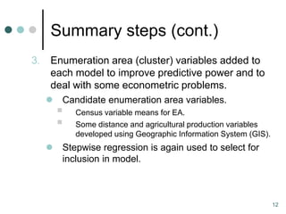 Summary steps (cont.)
3.   Enumeration area (cluster) variables added to
     each model to improve predictive power and to
     deal with some econometric problems.
        Candidate enumeration area variables.
            Census variable means for EA.
            Some distance and agricultural production variables
             developed using Geographic Information System (GIS).
        Stepwise regression is again used to select for
         inclusion in model.



                                                                    12
 