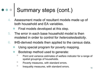 Summary steps (cont.)
4.  Assessment made of resultant models made up of
    both household and EA variables.
    Final models developed at this step.
5. The error in each base household model is then
    modeled in order to control for heteroskedasticity.
6.    IHS-derived models then applied to the census data.
      Using special program for poverty mapping.
      Bootstrap method used to generate:
          Point and variance estimates of welfare indicator for a range of
           spatial groupings of households.
          Poverty measures, with standard errors.
          Inequality measures, with standard errors.                    16
 