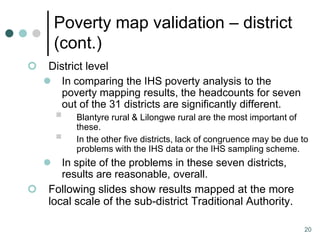 Poverty map validation – district
        (cont.)
    District level
     In comparing the IHS poverty analysis to the
        poverty mapping results, the headcounts for seven
        out of the 31 districts are significantly different.
           Blantyre rural & Lilongwe rural are the most important of
            these.
           In the other five districts, lack of congruence may be due to
            problems with the IHS data or the IHS sampling scheme.
       In spite of the problems in these seven districts,
        results are reasonable, overall.
    Following slides show results mapped at the more
     local scale of the sub-district Traditional Authority.

                                                                        20
 