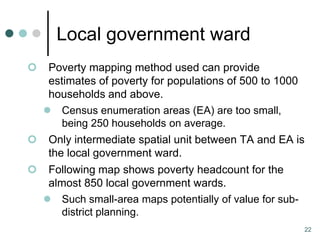 Local government ward
  Poverty mapping method used can provide
   estimates of poverty for populations of 500 to 1000
   households and above.
   Census enumeration areas (EA) are too small,
      being 250 households on average.
 Only intermediate spatial unit between TA and EA is
   the local government ward.
    Following map shows poverty headcount for the
     almost 850 local government wards.
     Such small-area maps potentially of value for sub-
        district planning.
                                                           22
 