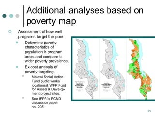 Additional analyses based on
            poverty map
   Assessment of how well
    programs target the poor
           Determine poverty
            characteristics of
            population in program
            areas and compare to
            wider poverty prevalence.
           Ex-post analysis of
            poverty targeting.
               Malawi Social Action
                Fund public works
                locations & WFP Food
                for Assets & Develop-
                ment project sites.
               See IFPRI’s FCND
                discussion paper
                no. 205
                                           25
 