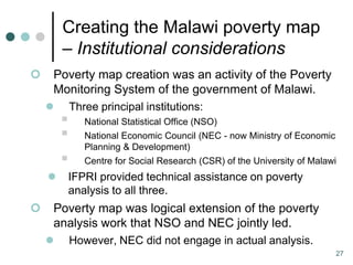 Creating the Malawi poverty map
        – Institutional considerations
   Poverty map creation was an activity of the Poverty
    Monitoring System of the government of Malawi.
           Three principal institutions:
              National Statistical Office (NSO)
              National Economic Council (NEC - now Ministry of Economic
               Planning & Development)
              Centre for Social Research (CSR) of the University of Malawi
       IFPRI provided technical assistance on poverty
        analysis to all three.
   Poverty map was logical extension of the poverty
    analysis work that NSO and NEC jointly led.
           However, NEC did not engage in actual analysis.
                                                                           27
 