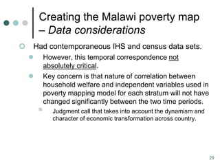 Creating the Malawi poverty map
        – Data considerations
   Had contemporaneous IHS and census data sets.
           However, this temporal correspondence not
            absolutely critical.
           Key concern is that nature of correlation between
            household welfare and independent variables used in
            poverty mapping model for each stratum will not have
            changed significantly between the two time periods.
              Judgment call that takes into account the dynamism and
               character of economic transformation across country.




                                                                        29
 