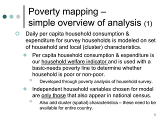 Poverty mapping –
        simple overview of analysis (1)
    Daily per capita household consumption &
     expenditure for survey households is modeled on set
     of household and local (cluster) characteristics.
     Per capita household consumption & expenditure is
        our household welfare indicator and is used with a
        basic-needs poverty line to determine whether
        household is poor or non-poor.
           Developed through poverty analysis of household survey.
        Independent household variables chosen for model
         are only those that also appear in national census.
           Also add cluster (spatial) characteristics – these need to be
            available for entire country.
                                                                        5
 