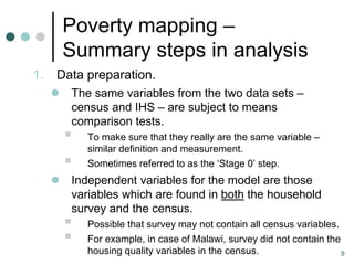 Poverty mapping –
         Summary steps in analysis
1.   Data preparation.
        The same variables from the two data sets –
         census and IHS – are subject to means
         comparison tests.
            To make sure that they really are the same variable –
             similar definition and measurement.
            Sometimes referred to as the ‘Stage 0’ step.
        Independent variables for the model are those
         variables which are found in both the household
         survey and the census.
            Possible that survey may not contain all census variables.
            For example, in case of Malawi, survey did not contain the
             housing quality variables in the census.                   9
 