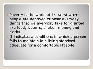  Poverty is the world at its worst when
people are deprived of basic everyday
things that we everyday take for granted
like food, water s, shelter, money, and
cloths
 It indicates a conditions in which a person
fails to maintain in a living standard
adequate for a comfortable lifestyle
 