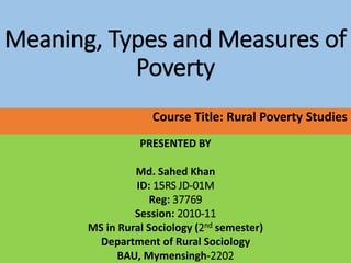 Meaning, Types and Measures of
Poverty
Course Title: Rural Poverty Studies
PRESENTED BY
Md. Sahed Khan
ID: 15RS JD-01M
Reg: 37769
Session: 2010-11
MS in Rural Sociology (2nd semester)
Department of Rural Sociology
BAU, Mymensingh-2202
 
