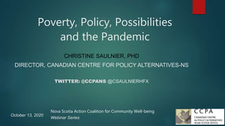 Poverty, Policy, Possibilities
and the Pandemic
CHRISTINE SAULNIER, PHD
DIRECTOR, CANADIAN CENTRE FOR POLICY ALTERNATIVES-NS
TWITTER: @CCPANS @CSAULNIERHFX
October 13, 2020
Nova Scotia Action Coalition for Community Well-being
Webinar Series
 