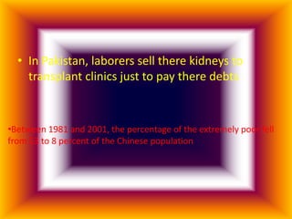 • In Pakistan, laborers sell there kidneys to
    transplant clinics just to pay there debts


•Between 1981 and 2001, the percentage of the extremely poor fell
from 53 to 8 percent of the Chinese population
 