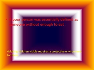 • A poor person was essentially defined as
  someone without enough to eat




•Making children visible requires a protective environment
for them
 