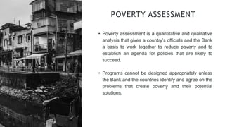 • Poverty assessment is a quantitative and qualitative
analysis that gives a country’s officials and the Bank
a basis to work together to reduce poverty and to
establish an agenda for policies that are likely to
succeed.
• Programs cannot be designed appropriately unless
the Bank and the countries identify and agree on the
problems that create poverty and their potential
solutions.
POVERTY ASSESSMENT
 