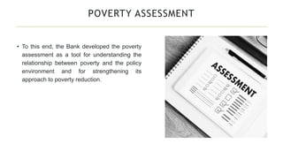 • To this end, the Bank developed the poverty
assessment as a tool for understanding the
relationship between poverty and the policy
environment and for strengthening its
approach to poverty reduction.
POVERTY ASSESSMENT
 