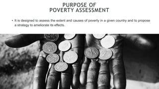 PURPOSE OF
POVERTY ASSESSMENT
• It is designed to assess the extent and causes of poverty in a given country and to propose
a strategy to ameliorate its effects.
 