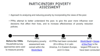 • Approach to analyzing and reducing poverty by incorporating the views of the poor.
• PPAs attempt to better understand the poor, to give the poor more influence over
decisions that affect their lives, and to increase effectiveness of poverty reduction
policies.
PARTICIPATORY POVERTY
ASSESSMENT
Before the 1990s
Household-survey
approaches were used
to measure poverty
1992
Participatory poverty
assessment was
coined within the
World Bank
1998
43 PPAs had been conducted:
28 in Africa, 6 in Latin
America, 5 in Eastern Europe,
and 4 in Asia
2012
World Bank's Voices
of the Poor is the
largest PPA ever to
have been conducted
 