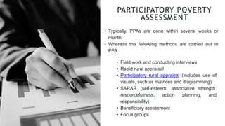 • Typically, PPAs are done within several weeks or
month
• Whereas the following methods are carried out in
PPA:
PARTICIPATORY POVERTY
ASSESSMENT
• Field work and conducting interviews
• Rapid rural appraisal
• Participatory rural appraisal (includes use of
visuals, such as matrices and diagramming)
• SARAR (self-esteem, associative strength,
resourcefulness, action planning, and
responsibility)
• Beneficiary assessment
• Focus groups
 