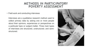 • Field work and conducting interviews
METHODS IN PARTICIPATORY
POVERTY ASSESSMENT
Interviews are a qualitative research method used to
collect primary data by asking one or more people
about their opinions, experiences or perspectives on
a particular topic or subject matter. Three main types
of interviews are structured, unstructured, and semi-
structured.
 