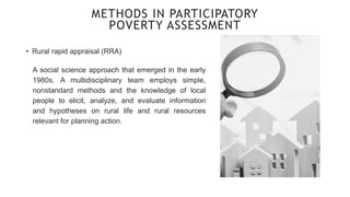 • Rural rapid appraisal (RRA)
METHODS IN PARTICIPATORY
POVERTY ASSESSMENT
A social science approach that emerged in the early
1980s. A multidisciplinary team employs simple,
nonstandard methods and the knowledge of local
people to elicit, analyze, and evaluate information
and hypotheses on rural life and rural resources
relevant for planning action.
 