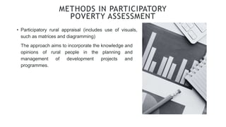 • Participatory rural appraisal (includes use of visuals,
such as matrices and diagramming)
METHODS IN PARTICIPATORY
POVERTY ASSESSMENT
The approach aims to incorporate the knowledge and
opinions of rural people in the planning and
management of development projects and
programmes.
 