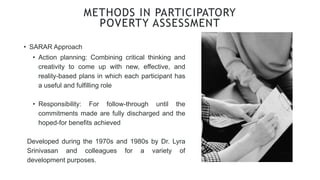 • SARAR Approach
METHODS IN PARTICIPATORY
POVERTY ASSESSMENT
• Action planning: Combining critical thinking and
creativity to come up with new, effective, and
reality-based plans in which each participant has
a useful and fulfilling role
• Responsibility: For follow-through until the
commitments made are fully discharged and the
hoped-for benefits achieved
Developed during the 1970s and 1980s by Dr. Lyra
Srinivasan and colleagues for a variety of
development purposes.
 