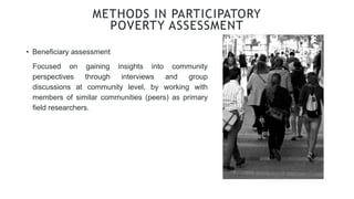 • Beneficiary assessment
METHODS IN PARTICIPATORY
POVERTY ASSESSMENT
Focused on gaining insights into community
perspectives through interviews and group
discussions at community level, by working with
members of similar communities (peers) as primary
field researchers.
 