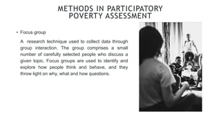 • Focus group
METHODS IN PARTICIPATORY
POVERTY ASSESSMENT
A research technique used to collect data through
group interaction. The group comprises a small
number of carefully selected people who discuss a
given topic. Focus groups are used to identify and
explore how people think and behave, and they
throw light on why, what and how questions.
 