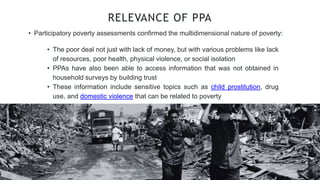 • Participatory poverty assessments confirmed the multidimensional nature of poverty:
RELEVANCE OF PPA
• The poor deal not just with lack of money, but with various problems like lack
of resources, poor health, physical violence, or social isolation
• PPAs have also been able to access information that was not obtained in
household surveys by building trust
• These information include sensitive topics such as child prostitution, drug
use, and domestic violence that can be related to poverty
 