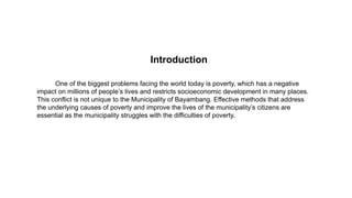 Introduction
One of the biggest problems facing the world today is poverty, which has a negative
impact on millions of people’s lives and restricts socioeconomic development in many places.
This conflict is not unique to the Municipality of Bayambang. Effective methods that address
the underlying causes of poverty and improve the lives of the municipality’s citizens are
essential as the municipality struggles with the difficulties of poverty.
 