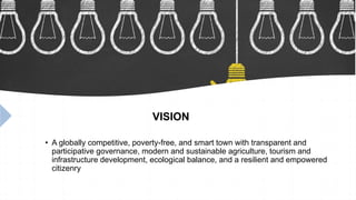 VISION
• A globally competitive, poverty-free, and smart town with transparent and
participative governance, modern and sustainable agriculture, tourism and
infrastructure development, ecological balance, and a resilient and empowered
citizenry
 