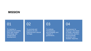 MISSION
To maintain a
peaceful and orderly
town with modern
technology and
infrastructure
development;
01
To promote and
preserve its rich
historical and cultural
heritage;
02
To institute
transparency,
accountability and
integrity in
governance;
03
To empower its
citizens in the areas
of health, education,
economics, tourism,
environmental
protection and
disaster response.
04
 