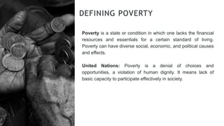 Poverty is a state or condition in which one lacks the financial
resources and essentials for a certain standard of living.
Poverty can have diverse social, economic, and political causes
and effects.
United Nations: Poverty is a denial of choices and
opportunities, a violation of human dignity. It means lack of
basic capacity to participate effectively in society.
DEFINING POVERTY
 