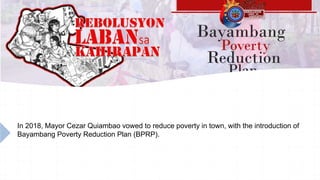 In 2018, Mayor Cezar Quiambao vowed to reduce poverty in town, with the introduction of
Bayambang Poverty Reduction Plan (BPRP).
 