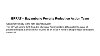 BPRAT – Bayambang Poverty Reduction Action Team
- Coordinative body in the fight against poverty
- The BPRAT sprang forth from the Municipal Administrator’s Office after the issue of
poverty emerged at one seminar in 2017 as an issue in need of sharper focus and urgent
measures.
 