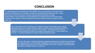 CONCLUSION
The Bayambang Poverty Reduction Plan (BPRP) has a huge impact on the lives of the
people in Bayambang. The programs created by Quiambao administration help reduce
the poverty, improve livelihood, improve the agricultural production through
modernization, and contribute to the development of infrastructure that will encourage
investors which helps to create employment that gives opportunities to people to have a
better life.
Also, the Kasama Kita sa Barangay Foundation program has helped many people
especially those who are less fortunate. Many have been given a livelihood and free
housing through this program. As part of this program , the Department of Social
Welfare and Development (DSWD) has already graduated about 1,149 families from
the 4Ps – a marked fulfillment of a goal revolution against poverty.
Poverty alleviation is vital for fostering equitable societies that prioritize the well-being
and opportunities of all individuals, regardless of their socio-economic backgrounds.
By addressing poverty, we can build societies that are fair, inclusive, and sustainable,
promoting a brighter future for everyone.
 