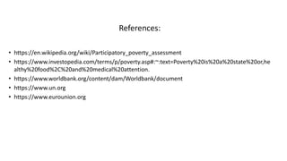 References:
• https://en.wikipedia.org/wiki/Participatory_poverty_assessment
• https://www.investopedia.com/terms/p/poverty.asp#:~:text=Poverty%20is%20a%20state%20or,he
althy%20food%2C%20and%20medical%20attention.
• https://www.worldbank.org/content/dam/Worldbank/document
• https://www.un.org
• https://www.eurounion.org
 