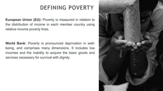 European Union (EU): Poverty is measured in relation to
the distribution of income in each member country using
relative income poverty lines.
World Bank: Poverty is pronounced deprivation in well-
being, and comprises many dimensions. It includes low
incomes and the inability to acquire the basic goods and
services necessary for survival with dignity.
DEFINING POVERTY
 