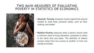 TWO MAIN MEASURES OF EVALUATING
POVERTY IN STATISTICS OR ECONOMICS
• Absolute Poverty compares income against the amount
needed to meet basic personal needs, such as food,
clothing, and shelter
• Relative Poverty measures when a person cannot meet
a minimum level of living standards, compared to others
in the same time and place. The definition of relative
poverty varies from one country to another, or from one
society to another.
 