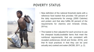 • New definition of the national threshold starts with a
reference food basket that provides 100 percent of
the daily requirements for energy (2000 Calories)
and protein and that also fulfills 80 percent of the
requirements for vitamins and minerals (Virola,
2011a).
• This basket is then adjusted for each province to use
the cheapest locally-available items that meet the
nutritional requirements, that are consistent with
revealed preferences (Arndt and Simler, 2010), and
that fit local practices in that they can be (and
actually are) cooked and eaten (NCSB, 2011, p. 2).
POVERTY STATUS
 