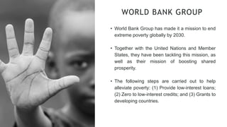 WORLD BANK GROUP
• World Bank Group has made it a mission to end
extreme poverty globally by 2030.
• Together with the United Nations and Member
States, they have been tackling this mission, as
well as their mission of boosting shared
prosperity.
• The following steps are carried out to help
alleviate poverty: (1) Provide low-interest loans;
(2) Zero to low-interest credits; and (3) Grants to
developing countries.
 