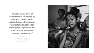 World Bank Group
“Support a wide array of
investments in such areas as
education, health, public
administration, infrastructure,
financial and private sector
development, agriculture, and
environmental and natural
resource management.”
 