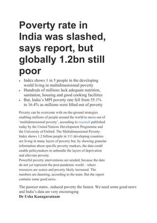 Poverty rate in
India was slashed,
says report, but
globally 1.2bn still
poor
 Index shows 1 in 5 people in the developing
world living in multidimensional poverty
 Hundreds of millions lack adequate nutrition,
sanitation, housing and good cooking facilities
 But, India’s MPI poverty rate fell from 55.1%
to 16.4% as millions were lifted out of poverty
Poverty can be overcome with on-the-ground strategies
enabling millions of people around the world to move out of
‘multidimensional poverty’, according to research published
today by the United Nations Development Programme and
the University of Oxford. The Multidimensional Poverty
Index shows 1.2 billion people in 111 developing countries
are living in many layers of poverty but, by showing granular
information about specific poverty markers, the data could
enable policymakers to unbundle the layers of deprivation
and alleviate poverty.
Powerful poverty interventions are needed, because the data
do not yet represent the post-pandemic world – where
resources are scarce and poverty likely increased. The
numbers are daunting, according to the team. But the report
contains some good news.
The poorest states...reduced poverty the fastest. We need some good news
and India’s data are very encouraging
Dr Usha Kanagaratnam
 