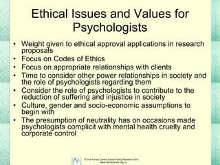 Ethical Issues and Values for Psychologists Weight given to ethical approval applications in research proposals Focus on Codes of Ethics Focus on appropriate relationships with clients Time to consider other power relationships in society and the role of psychologists regarding them Consider the role of psychologists to contribute to the reduction of suffering and injustice in society Culture, gender and socio-economic assumptions to begin with The presumption of neutrality has on occasions made psychologists complicit with mental health cruelty and corporate control  