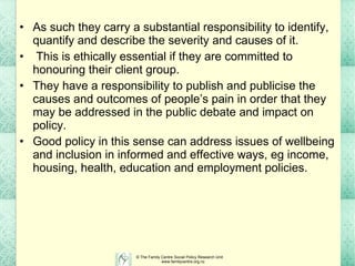 As such they carry a substantial responsibility to identify, quantify and describe the severity and causes of it.  This is ethically essential if they are committed to honouring their client group. They have a responsibility to publish and publicise the causes and outcomes of people’s pain in order that they may be addressed in the public debate and impact on policy.  Good policy in this sense can address issues of wellbeing and inclusion in informed and effective ways, eg income, housing, health, education and employment policies. 