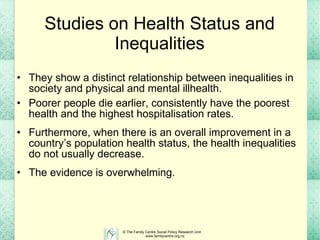 Studies on Health Status and Inequalities They show a distinct relationship between inequalities in society and physical and mental illhealth.  Poorer people die earlier, consistently have the poorest health and the highest hospitalisation rates.  Furthermore, when there is an overall improvement in a country’s population health status, the health inequalities do not usually decrease.   The evidence is overwhelming. 