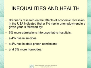 INEQUALITIES AND HEALTH Brenner’s research on the effects of economic recession in the USA indicated that a 1% rise in unemployment in a given year is followed by:  6% more admissions into psychiatric hospitals,  a 4% rise in suicides,  a 4% rise in state prison admissions  and 6% more homicides.  